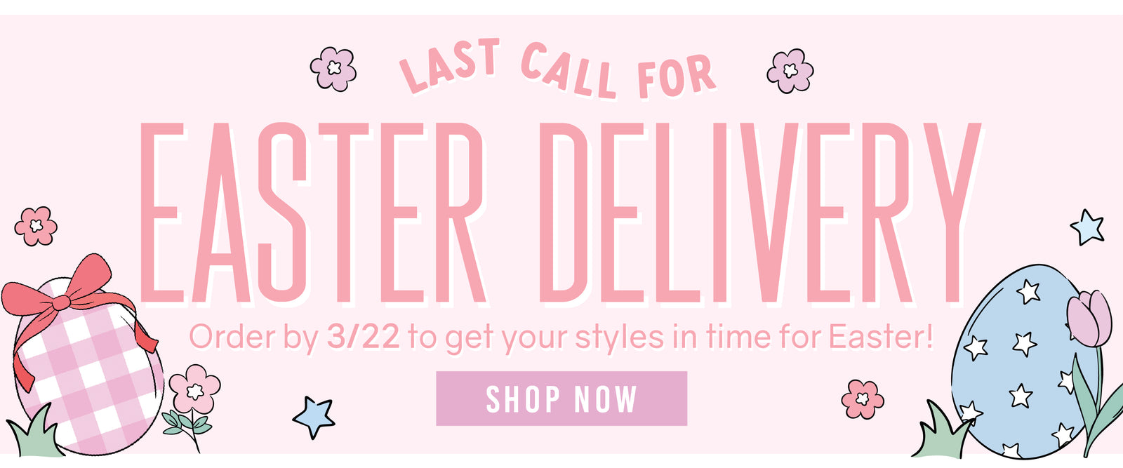 Last Call For EASTER DELIVERY Order by 3/22 to get your styles in time for Easter! SHOP NOW