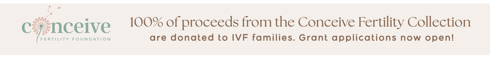 Conceive Banner
"100% of proceeds from the Conceive Fertility Collection are donated to IVF families. Grant applications now open! 

SHOP TO DONATE 
CLICK TO APPLY" 